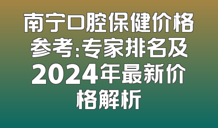 南宁口腔保健价格参考：专家排名及2024年最新价格解析