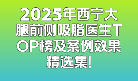 2025年西宁大腿前侧吸脂医生TOP榜及案例效果精选集！