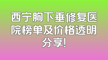 西宁胸下垂修复医院榜单及价格透明分享！