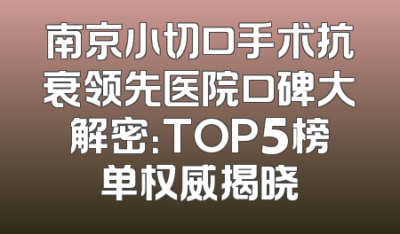 南京小切口手术抗衰领先医院口碑大解密：TOP5榜单权威揭晓