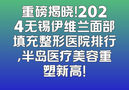 重磅揭晓！2024无锡伊维兰面部填充整形医院排行，半岛医疗美容重塑新高！