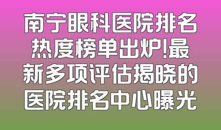 南宁眼科医院排名热度榜单出炉！最新多项评估揭晓的医院排名中心曝光
