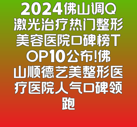 2024佛山调Q激光治疗热门整形美容医院口碑榜TOP10公布！佛山顺德艺美整形医疗医院人气口碑领跑