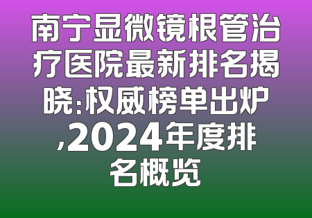 南宁显微镜根管治疗医院最新排名揭晓：权威榜单出炉，2024年度排名概览