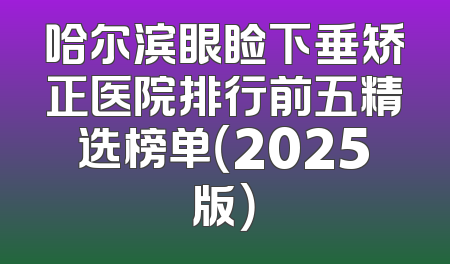哈尔滨眼睑下垂矫正医院排行前五精选榜单（2025版）