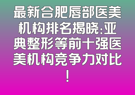 最新合肥唇部医美机构排名揭晓：亚典整形等前十强医美机构竞争力对比！