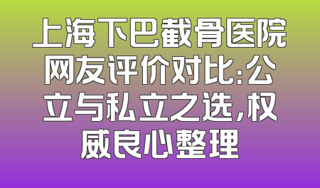 上海下巴截骨医院网友评价对比：公立与私立之选，权威良心整理