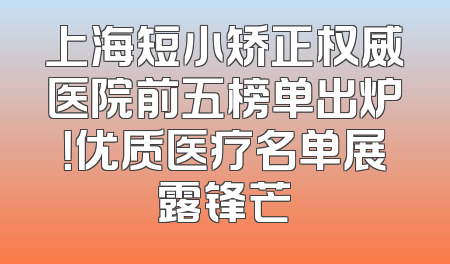 上海短小矫正权威医院前五榜单出炉！优质医疗名单展露锋芒