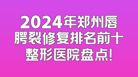 2024年郑州唇腭裂修复排名前十整形医院盘点！
