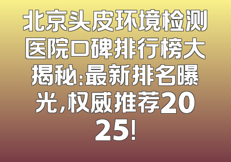 北京头皮环境检测医院口碑排行榜大揭秘：最新排名曝光，权威推荐2025！