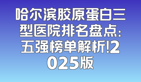 哈尔滨胶原蛋白三型医院排名盘点：五强榜单解析！2025版