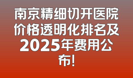 南京精细切开医院价格透明化排名及2025年费用公布！