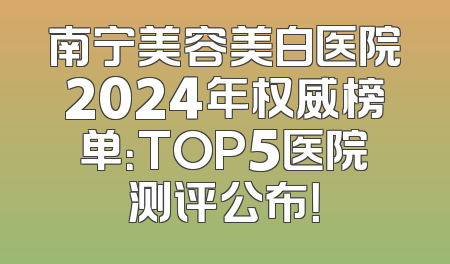 南宁美容美白医院2024年权威榜单：TOP5医院测评公布！