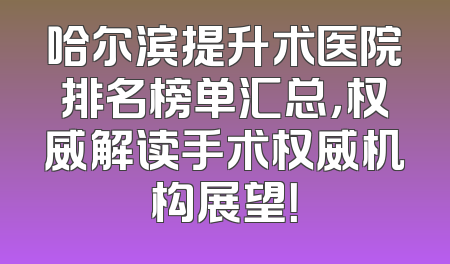哈尔滨提升术医院排名榜单汇总，权威解读手术权威机构展望！