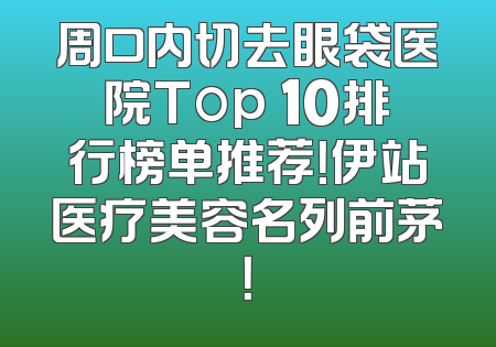 周口内切去眼袋医院Top 10排行榜单推荐！伊站医疗美容名列前茅！