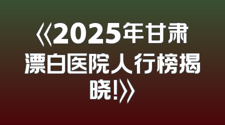 《2025年甘肃漂白医院人行榜揭晓！》