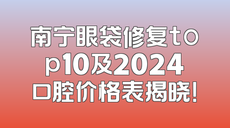 南宁眼袋修复top10及2024口腔价格表揭晓！