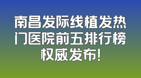 南昌发际线植发热门医院前五排行榜权威发布！
