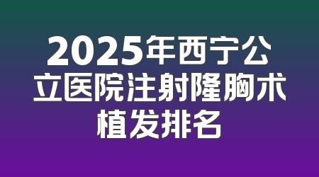 2025年西宁公立医院注射隆胸术植发排名