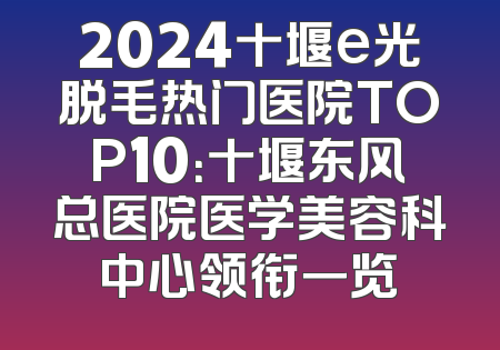 2024十堰e光脱毛热门医院TOP10：十堰东风总医院医学美容科中心领衔一览