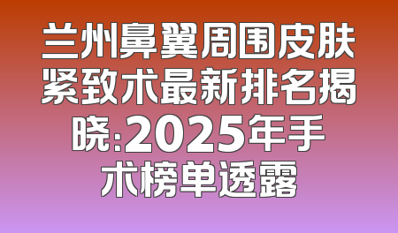 兰州鼻翼周围皮肤紧致术最新排名揭晓：2025年手术榜单透露