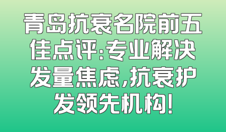 青岛抗衰名院前五佳点评：专业解决发量焦虑，抗衰护发领先机构！