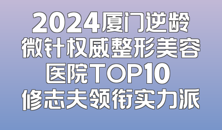 2024厦门逆龄微针权威整形美容医院TOP10 修志夫领衔实力派
