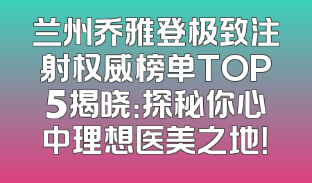 兰州乔雅登极致注射权威榜单TOP5揭晓：探秘你心中理想医美之地！