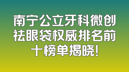 南宁公立牙科微创祛眼袋权威排名前十榜单揭晓！