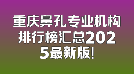 重庆鼻孔专业机构排行榜汇总2025最新版！