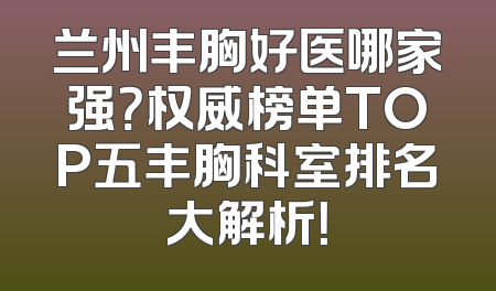 兰州丰胸好医哪家强？权威榜单TOP五丰胸科室排名大解析！