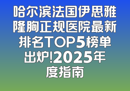 哈尔滨法国伊思雅隆胸正规医院最新排名TOP5榜单出炉！2025年度指南