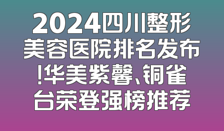 2024四川整形美容医院排名发布！华美紫馨、铜雀台荣登强榜推荐