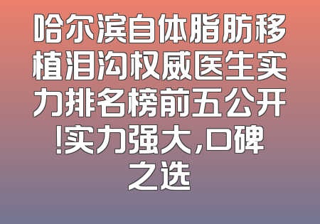 哈尔滨自体脂肪移植泪沟权威医生实力排名榜前五公开！实力强大，口碑之选