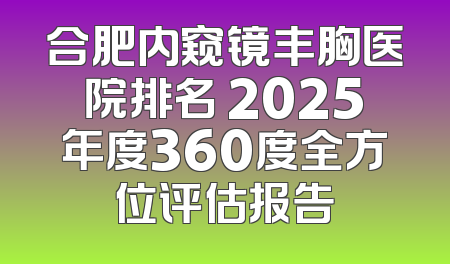 合肥内窥镜丰胸医院排名 2025年度360度全方位评估报告