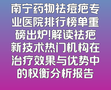 南宁药物祛痘疤专业医院排行榜单重磅出炉！解读祛疤新技术热门机构在治疗效果与优势中的权衡分析报告