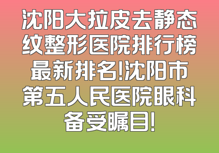 沈阳大拉皮去静态纹整形医院排行榜最新排名！沈阳市第五人民医院眼科备受瞩目！