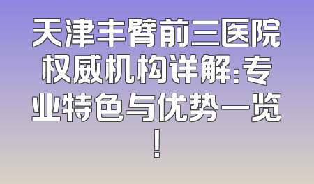 天津丰臂前三医院权威机构详解：专业特色与优势一览！