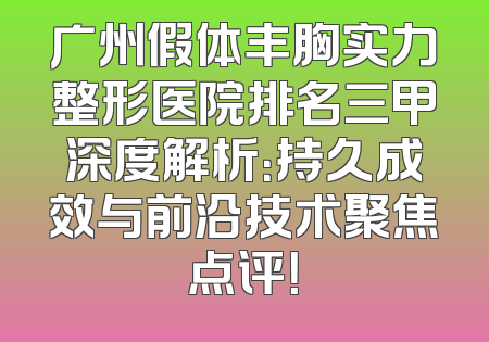 广州假体丰胸实力整形医院排名三甲深度解析：持久成效与前沿技术聚焦点评！
