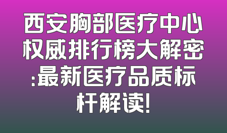 西安胸部医疗中心权威排行榜大解密：最新医疗品质标杆解读！