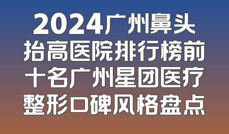 2024广州鼻头抬高医院排行榜前十名广州星团医疗整形口碑风格盘点