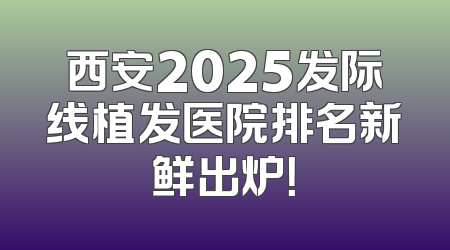 西安2025发际线植发医院排名新鲜出炉！