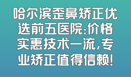 哈尔滨歪鼻矫正优选前五医院：价格实惠技术一流，专业矫正值得信赖！
