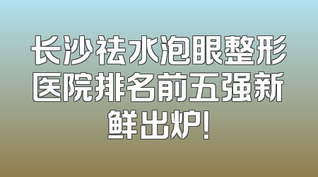 长沙祛水泡眼整形医院排名前五强新鲜出炉！