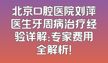 北京口腔医院刘萍医生牙周病治疗经验详解：专家费用全解析！
