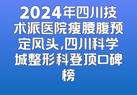 2024年四川技术派医院瘦腰腹预定风头，四川科学城整形科登顶口碑榜