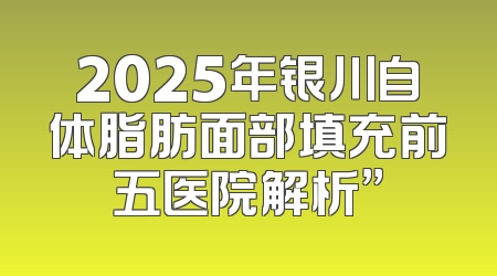 2025年银川自体脂肪面部填充前五医院解析”