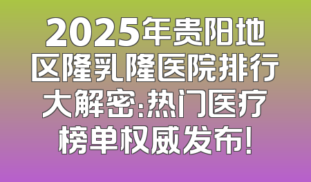2025年贵阳地区隆乳隆医院排行大解密：热门医疗榜单权威发布！
