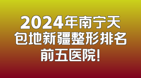 2024年南宁天包地新疆整形排名前五医院!