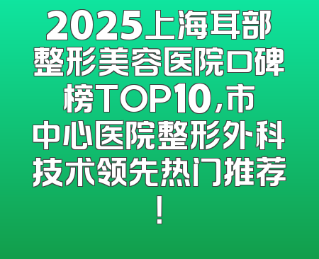 2025上海耳部整形美容医院口碑榜TOP10，市中心医院整形外科技术领先热门推荐！